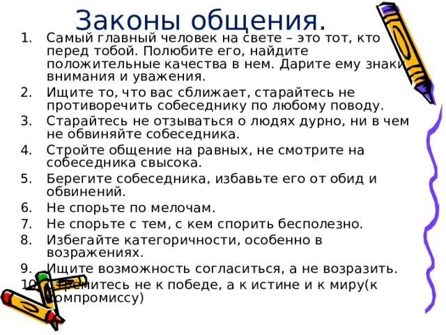 Законы общения. Самый главный человек на свете – это тот, кто перед тобой. Полюбите его, найдите положительные качества в нем. Дарите ему знаки внимания и уважения. Ищите то, что вас сближает, старайтесь не противоречить собеседнику по любому поводу. Старайтесь не отзываться о людях дурно, ни в чем не обвиняйте собеседника. Стройте общение на равных, не смотрите на собеседника свысока. Берегите собеседника, избавьте его от обид и обвинений. Не спорьте по мелочам. Не спорьте с тем, с кем спорить бесполезно. Избегайте категоричности, особенно в возражениях. Ищите возможность согласиться, а не возразить. Стремитесь не к победе, а к истине и к миру(к компромиссу) 