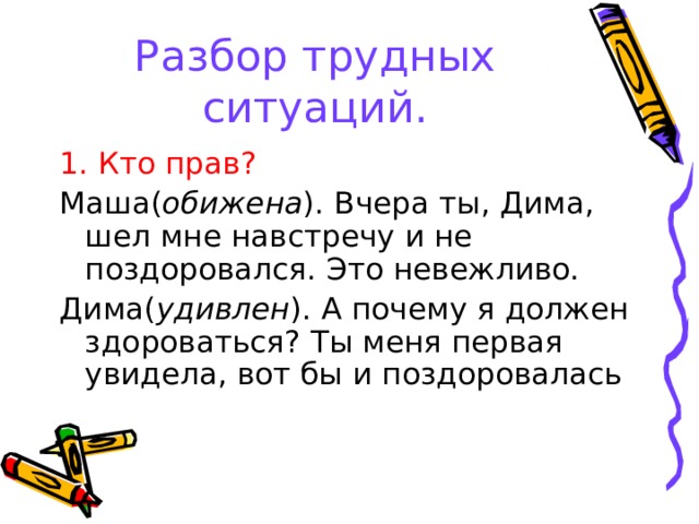 Разбор трудных ситуаций. 1. Кто прав? Маша( обижена ). Вчера ты, Дима, шел мне навстречу и не поздоровался. Это невежливо. Дима( удивлен ). А почему я должен здороваться? Ты меня первая увидела, вот бы и поздоровалась 