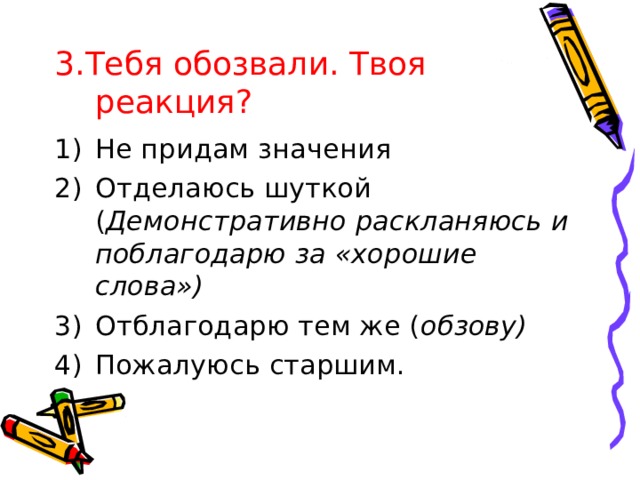 3.Тебя обозвали. Твоя  реакция? Не придам значения Отделаюсь шуткой ( Демонстративно раскланяюсь и поблагодарю за «хорошие слова») Отблагодарю тем же ( обзову) Пожалуюсь старшим. 