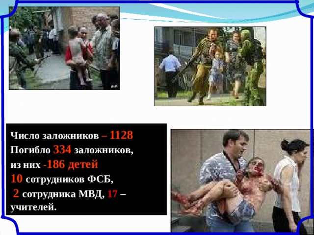 Число заложников – 1128 Погибло  334  заложников, из них - 186 детей ,  10 сотрудников ФСБ,  2 сотрудника МВД, 17 – учителей. 
