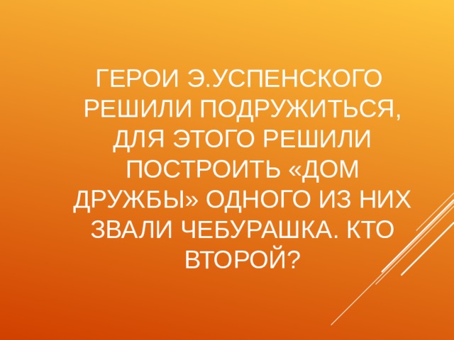 ГЕРОИ Э.УСПЕНСКОГО РЕШИЛИ ПОДРУЖИТЬСЯ, ДЛЯ ЭТОГО РЕШИЛИ ПОСТРОИТЬ «ДОМ ДРУЖБЫ» ОДНОГО ИЗ НИХ ЗВАЛИ ЧЕБУРАШКА. КТО ВТОРОЙ? 