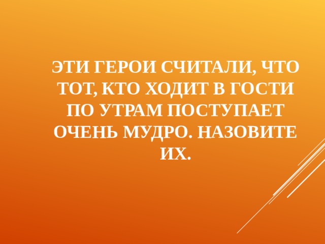 ЭТИ ГЕРОИ СЧИТАЛИ, ЧТО ТОТ, КТО ХОДИТ В ГОСТИ ПО УТРАМ ПОСТУПАЕТ ОЧЕНЬ МУДРО. НАЗОВИТЕ ИХ. 