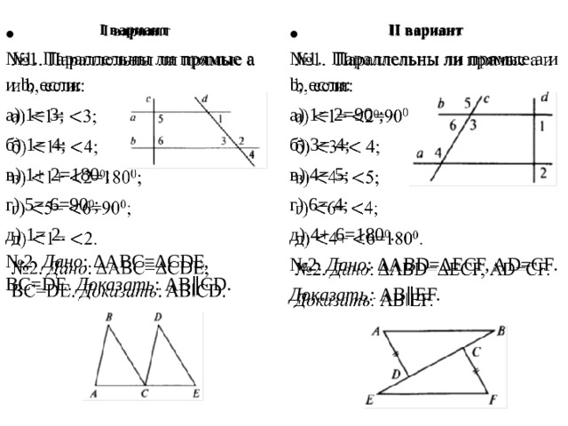 I вариант     II вариант № 1. Параллельны ли прямые a и b, если: № 1. Параллельны ли прямые a и b, если: а) 1= 3; а) 1= 2=90 0 ; б) 3= 4; б) 1= 4; в) 1+ 2=180 0 ; в) 4= 5; г) 5= 6=90 0 ; г) 6= 4; д) 1= 2. д) 4+ 6=180 0 . № 2. Дано : ΔABC=ΔCDE, BC=DE. Доказать : AB‖CD. № 2. Дано : ΔABD=ΔECF, AD=CF. Доказать: AB‖EF. 