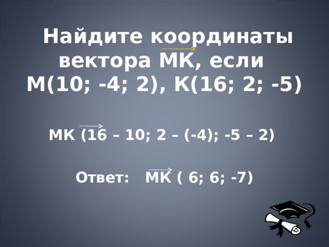  Найдите координаты вектора МК, если  М(10; -4; 2), К(16; 2; -5) МК (16 – 10; 2 – (-4); -5 – 2)  Ответ: МК ( 6; 6; -7) 