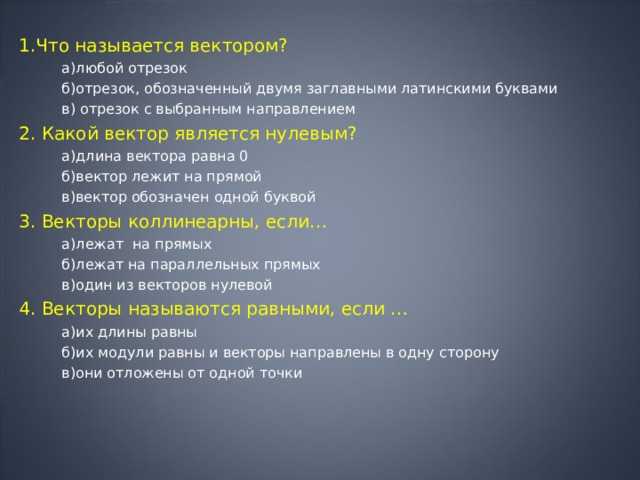 1.Что называется вектором?  а)любой отрезок  б)отрезок, обозначенный двумя заглавными латинскими буквами  в) отрезок с выбранным направлением 2. Какой вектор является нулевым?  а)длина вектора равна 0  б)вектор лежит на прямой  в)вектор обозначен одной буквой 3. Векторы коллинеарны, если…  а)лежат на прямых  б)лежат на параллельных прямых  в)один из векторов нулевой 4. Векторы называются равными, если …  а)их длины равны  б)их модули равны и векторы направлены в одну сторону  в)они отложены от одной точки 