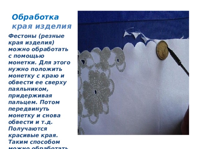 Обработка края изделия Фестоны (резные края изделия) можно обработать с помощью монетки. Для этого нужно положить монетку с краю и обвести ее сверху паяльником, придерживая пальцем. Потом передвинуть монетку и снова обвести и т.д. Получаются красивые края. Таким способом можно обработать нижний срез юбки, манжеты, края салфеток. 