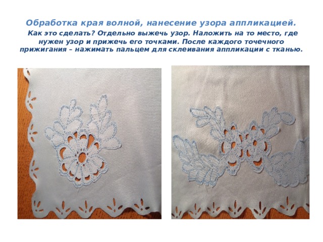 Обработка края волной, нанесение узора аппликацией.   Как это сделать? Отдельно выжечь узор. Наложить на то место, где нужен узор и прижечь его точками. После каждого точечного прижигания – нажимать пальцем для склеивания аппликации с тканью. 