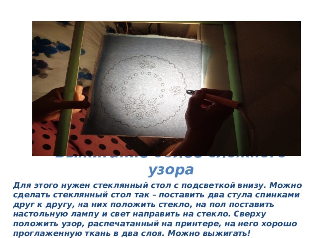 Выжигание более сложного узора Для этого нужен стеклянный стол с подсветкой внизу. Можно сделать стеклянный стол так – поставить два стула спинками друг к другу, на них положить стекло, на пол поставить настольную лампу и свет направить на стекло. Сверху положить узор, распечатанный на принтере, на него хорошо проглаженную ткань в два слоя. Можно выжигать! 