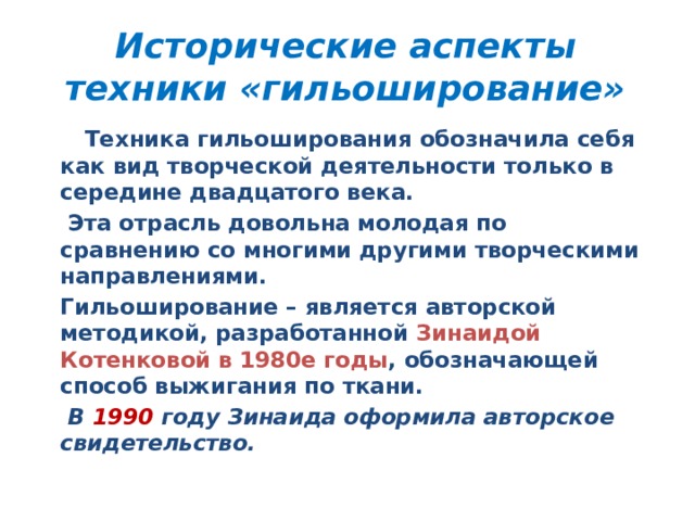Исторические аспекты техники «гильоширование»    Техника гильоширования обозначила себя как вид творческой деятельности только в середине двадцатого века.    Эта отрасль довольна молодая по сравнению со многими другими творческими направлениями.   Гильоширование – является авторской методикой, разработанной Зинаидой Котенковой в 1980е годы , обозначающей способ выжигания по ткани.    В 1990 году Зинаида оформила авторское свидетельство. 