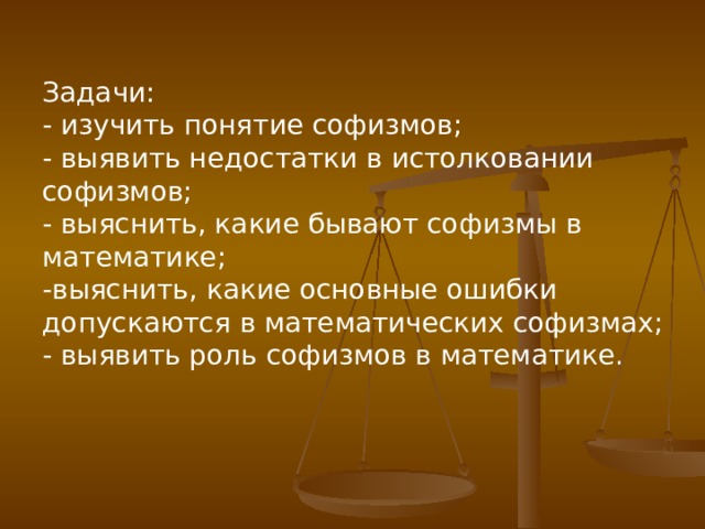 Задачи: - изучить понятие софизмов; - выявить недостатки в истолковании софизмов; - выяснить, какие бывают софизмы в математике; -выяснить, какие основные ошибки допускаются в математических софизмах; - выявить роль софизмов в математике. 