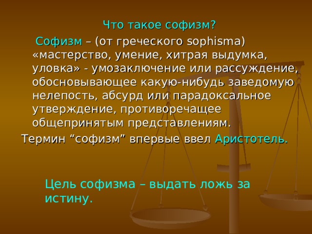 Что такое софизм?   Софизм – (от греческого sophisma) «мастерство, умение, хитрая выдумка, уловка» - умозаключение или рассуждение, обосновывающее какую-нибудь заведомую нелепость, абсурд или парадоксальное утверждение, противоречащее общепринятым представлениям. Термин “софизм” впервые ввел Аристотель. Цель софизма – выдать ложь за истину.  