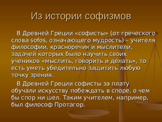  В Древней Греции «софисты» (от греческого слова sofos, означающего мудрость) – учителя философии, красноречия и мыслители, задачей которых было научить своих учеников «мыслить, говорить и делать», то есть уметь убедительно защитить любую точку зрения.  В Древней Греции софисты за плату обучали искусству побеждать в споре, о чем бы спор ни шел. Таким учителем, например, был философ Протагор. 