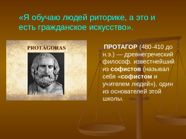 «Я обучаю людей риторике, а это и есть гражданское искусство».   ПРОТАГОР  (480-410 до н.э.) — древнегреческий философ. известнейший из  софистов  (называл себя « софистом  и учителем людей»), один из основателей этой школы. 