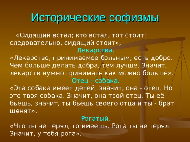 Исторические софизмы  «Сидящий встал; кто встал, тот стоит; следовательно, сидящий стоит», Лекарства. «Лекарство, принимаемое больным, есть добро. Чем больше делать добра, тем лучше. Значит, лекарств нужно принимать как можно больше». Отец - собака. «Эта собака имеет детей, значит, она - отец. Но это твоя собака. Значит, она твой отец. Ты её бьёшь, значит, ты бьёшь своего отца и ты - брат щенят». Рогатый. «Что ты не терял, то имеешь. Рога ты не терял. Значит, у тебя рога». 