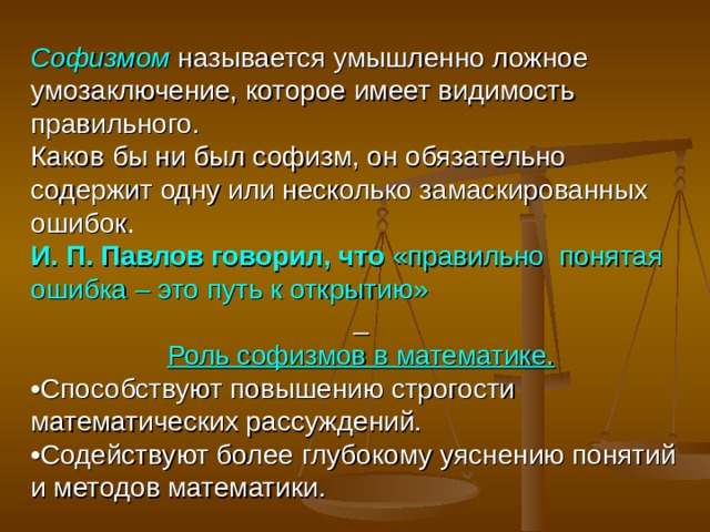 Софизмом  называется умышленно ложное умозаключение, которое имеет видимость правильного. Каков бы ни был софизм, он обязательно содержит одну или несколько замаскированных ошибок . И. П. Павлов говорил, что  «правильно понятая ошибка – это путь к открытию»   Роль софизмов в математике. • Способствуют повышению строгости математических рассуждений. • Содействуют более глубокому уяснению понятий и методов математики. 