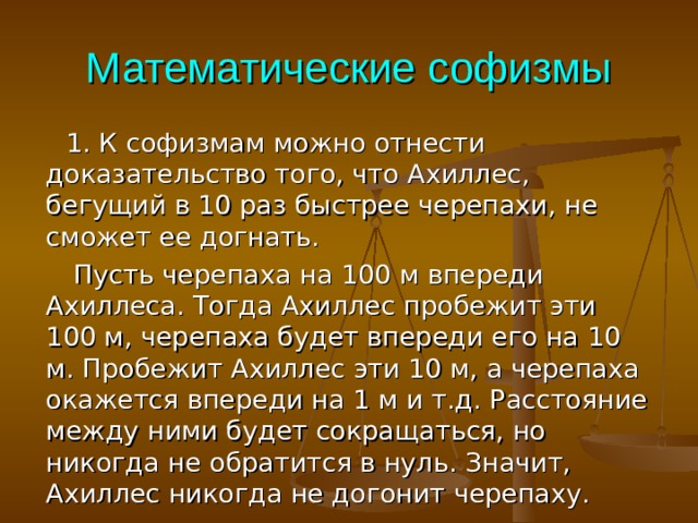 Математические софизмы  1. К софизмам можно отнести доказательство того, что Ахиллес, бегущий в 10 раз быстрее черепахи, не сможет ее догнать.  Пусть черепаха на 100 м впереди Ахиллеса. Тогда Ахиллес пробежит эти 100 м, черепаха будет впереди его на 10 м. Пробежит Ахиллес эти 10 м, а черепаха окажется впереди на 1 м и т.д. Расстояние между ними будет сокращаться, но никогда не обратится в нуль. Значит, Ахиллес никогда не догонит черепаху. 