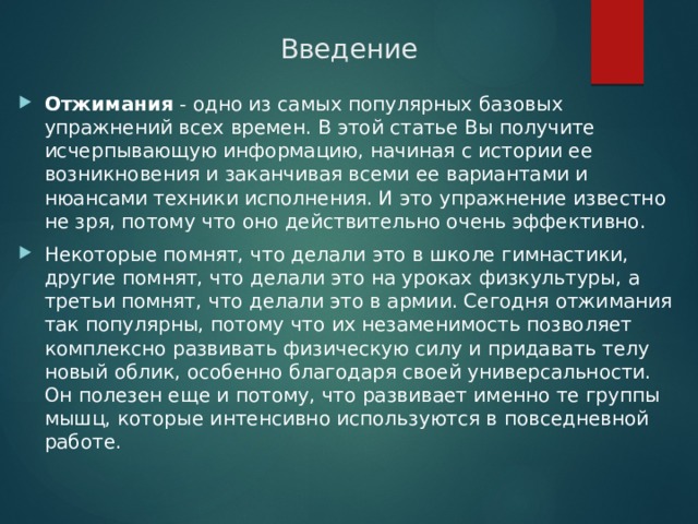 Введение Отжимания  - одно из самых популярных базовых упражнений всех времен. В этой статье Вы получите исчерпывающую информацию, начиная с истории ее возникновения и заканчивая всеми ее вариантами и нюансами техники исполнения. И это упражнение известно не зря, потому что оно действительно очень эффективно. Некоторые помнят, что делали это в школе гимнастики, другие помнят, что делали это на уроках физкультуры, а третьи помнят, что делали это в армии. Сегодня отжимания так популярны, потому что их незаменимость позволяет комплексно развивать физическую силу и придавать телу новый облик, особенно благодаря своей универсальности. Он полезен еще и потому, что развивает именно те группы мышц, которые интенсивно используются в повседневной работе. 