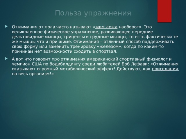 Польза упражнения Отжимания от пола часто называют « жим лежа  наоборот». Это великолепное физическое упражнение, развивающее передние дельтовидные мышцы, трицепсы и грудные мышцы, то есть фактически те же мышцы что и при жиме. Отжимания – отличный способ поддерживать свою форму или заменить тренировку «железом», когда по каким-то причинам нет возможности сходить в спортзал. А вот что говорит про отжимания американский спортивный физиолог и чемпион США по бодибилдингу среди любителей Боб Лефави: «Отжимания оказывают огромный метаболический эффект! Действуют, как  приседания , на весь организм!» 