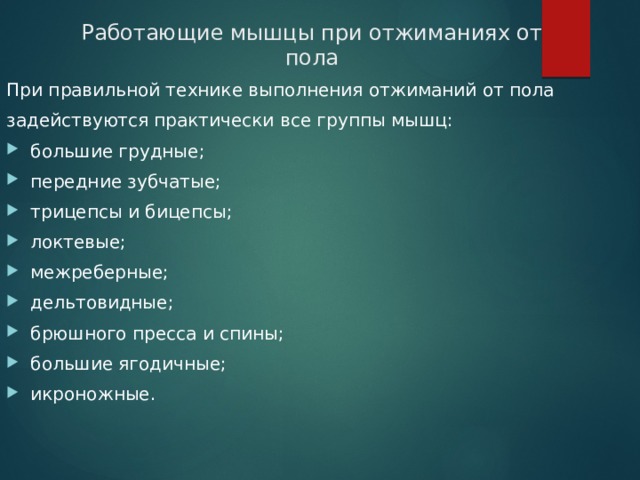 Работающие мышцы при отжиманиях от пола При правильной технике выполнения отжиманий от пола задействуются практически все группы мышц: большие грудные; передние зубчатые; трицепсы и бицепсы; локтевые; межреберные; дельтовидные; брюшного пресса и спины; большие ягодичные; икроножные. 