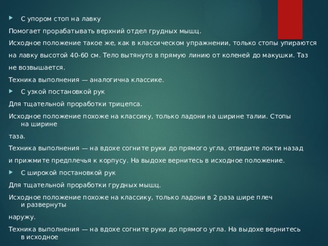 С упором стоп на лавку Помогает прорабатывать верхний отдел грудных мышц. Исходное положение такое же, как в классическом упражнении, только стопы упираются на лавку высотой 40-60 см. Тело вытянуто в прямую линию от коленей до макушки. Таз не возвышается. Техника выполнения — аналогична классике. С узкой постановкой рук Для тщательной проработки трицепса. Исходное положение похоже на классику, только ладони на ширине талии. Стопы на ширине таза. Техника выполнения — на вдохе согните руки до прямого угла, отведите локти назад и прижмите предплечья к корпусу. На выдохе вернитесь в исходное положение. С широкой постановкой рук Для тщательной проработки грудных мышц. Исходное положение похоже на классику, только ладони в 2 раза шире плеч и развернуты наружу. Техника выполнения — на вдохе согните руки до прямого угла. На выдохе вернитесь в исходное положение. 