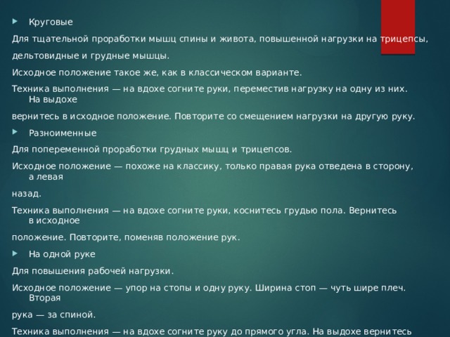 Круговые Для тщательной проработки мышц спины и живота, повышенной нагрузки на трицепсы, дельтовидные и грудные мышцы. Исходное положение такое же, как в классическом варианте. Техника выполнения — на вдохе согните руки, переместив нагрузку на одну из них. На выдохе вернитесь в исходное положение. Повторите со смещением нагрузки на другую руку. Разноименные Для попеременной проработки грудных мышц и трицепсов. Исходное положение — похоже на классику, только правая рука отведена в сторону, а левая назад. Техника выполнения — на вдохе согните руки, коснитесь грудью пола. Вернитесь в исходное положение. Повторите, поменяв положение рук. На одной руке Для повышения рабочей нагрузки. Исходное положение — упор на стопы и одну руку. Ширина стоп — чуть шире плеч. Вторая рука — за спиной. Техника выполнения — на вдохе согните руку до прямого угла. На выдохе вернитесь в исходное положение. Поменяйте опорную руку и повторите упражнение. 