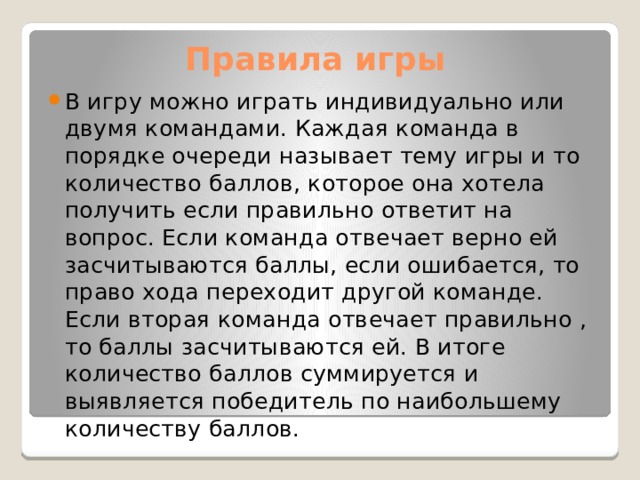  Правила игры В игру можно играть индивидуально или двумя командами. Каждая команда в порядке очереди называет тему игры и то количество баллов, которое она хотела получить если правильно ответит на вопрос. Если команда отвечает верно ей засчитываются баллы, если ошибается, то право хода переходит другой команде. Если вторая команда отвечает правильно , то баллы засчитываются ей. В итоге количество баллов суммируется и выявляется победитель по наибольшему количеству баллов. 