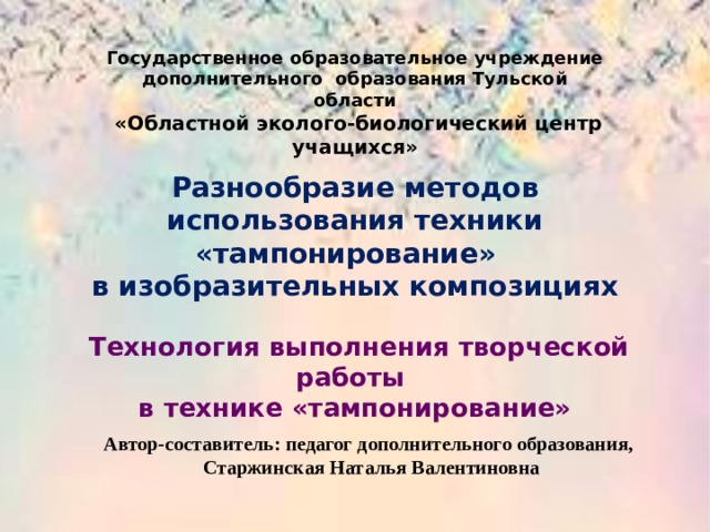 Государственное образовательное учреждение дополнительного образования Тульской области  «Областной эколого-биологический центр учащихся»  Разнообразие методов использования техники «тампонирование» в изобразительных композициях   Технология выполнения творческой работы в технике «тампонирование» Автор-составитель: педагог дополнительного образования, Старжинская Наталья Валентиновна 