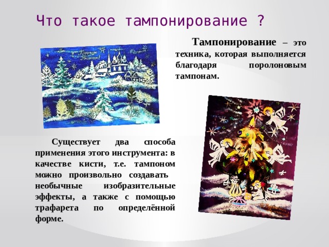 Что такое тампонирование ? Тампонирование – это техника, которая выполняется благодаря поролоновым тампонам. Существует два способа применения этого инструмента: в качестве кисти, т.е. тампоном можно произвольно создавать необычные изобразительные эффекты, а также с помощью трафарета по определённой форме. 