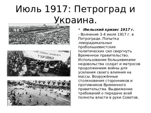 Июль 1917: Петроград и Украина.  Июльский кризис 1917 г. - Волнения 3-4 июля 1917 г. в Петрограде. Попытка леворадикальных пробольшевистских политических сил свергнуть Временное правительство. Использование большевиками недовольства солдат и матросов продолжением войны для усиления своего влияния на массы. Вооружённые столкновения сторонников и противников Временного правительства. Выдвижение требований о передаче всей полноты власти в руки Советов. 