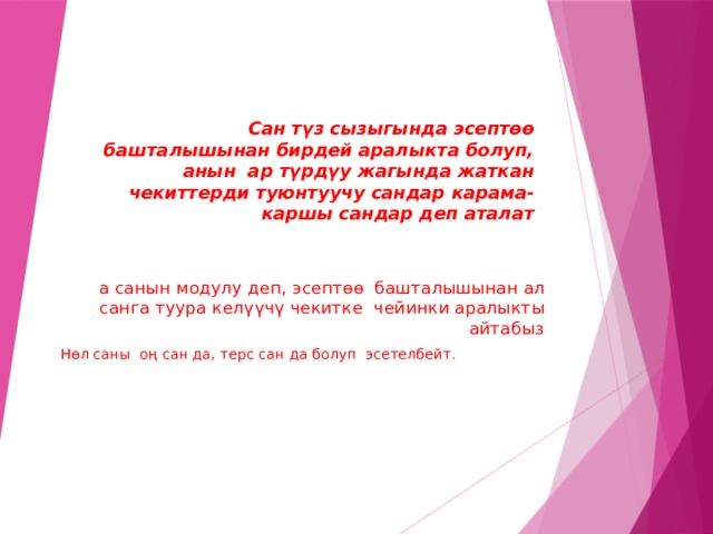 Сан түз сызыгында эсептөө башталышынан бирдей аралыкта болуп, анын ар түрдүу жагында жаткан чекиттерди туюнтуучу сандар карама-каршы сандар деп аталат а санын модулу деп, эсептөө башталышынан ал санга туура келүүчү чекитке чейинки аралыкты айтабыз . Нөл саны оң сан да, терс сан да болуп эсетелбейт . 