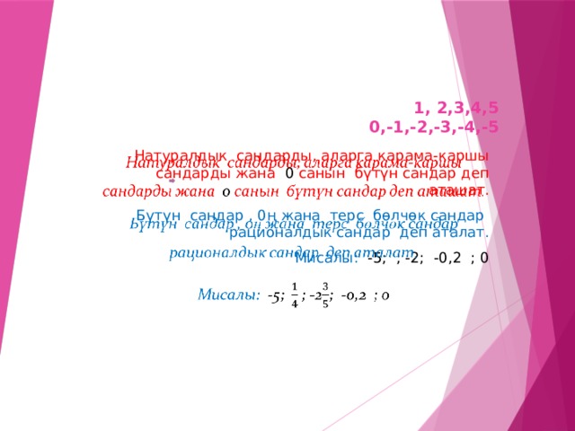 1, 2,3,4,5  0,-1,-2,-3,-4,-5 Натуралдык сандарды, аларга карама-каршы сандарды жана 0 санын бүтүн сандар деп аташат.   Бүтүн сандар , 0ң жана терс бөлчөк сандар рационалдык сандар деп аталат. Мисалы: -5; ; -2; -0,2 ; 0 