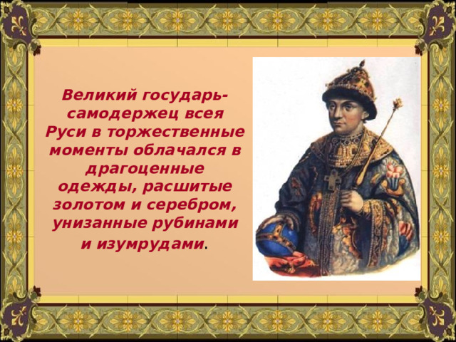 Великий государь- самодержец всея Руси в торжественные моменты облачался в драгоценные одежды, расшитые золотом и серебром, унизанные рубинами и изумрудами . 