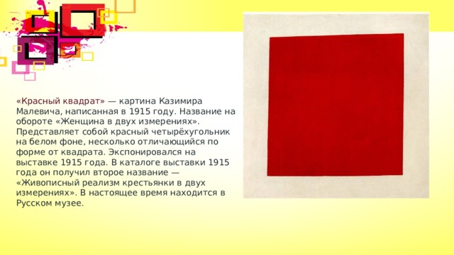 «Красный квадрат» — картина Казимира Малевича, написанная в 1915 году. Название на обороте «Женщина в двух измерениях». Представляет собой красный четырёхугольник на белом фоне, несколько отличающийся по форме от квадрата. Экспонировался на выставке 1915 года. В каталоге выставки 1915 года он получил второе название — «Живописный реализм крестьянки в двух измерениях». В настоящее время находится в Русском музее. 