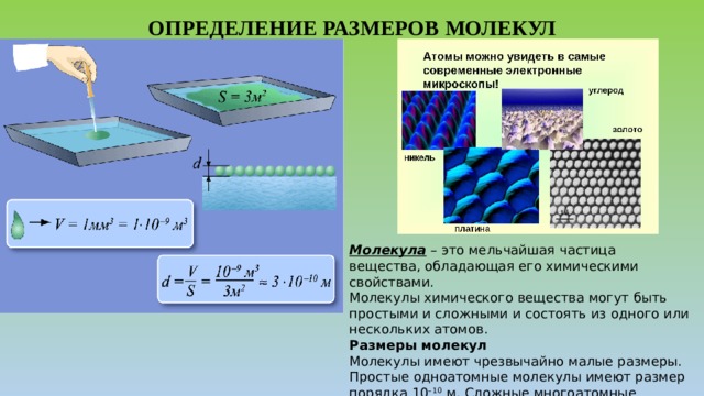 ОПРЕДЕЛЕНИЕ РАЗМЕРОВ МОЛЕКУЛ Молекула  – это мельчайшая частица вещества, обладающая его химическими свойствами. Молекулы химического вещества могут быть простыми и сложными и состоять из одного или нескольких атомов. Размеры молекул Молекулы имеют чрезвычайно малые размеры. Простые одноатомные молекулы имеют размер порядка 10 –10  м. Сложные многоатомные молекулы могут иметь размеры в сотни и тысячи раз больше. 