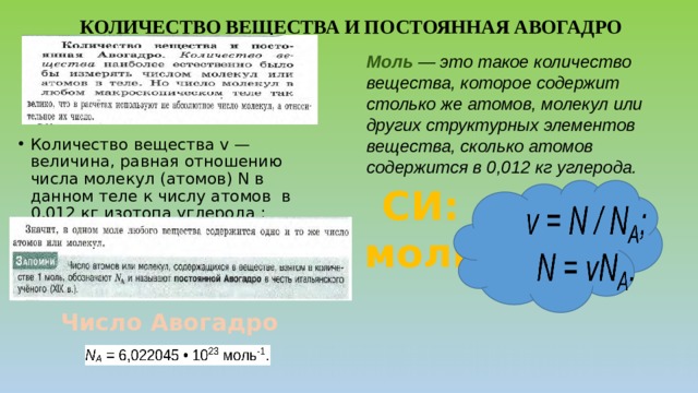 КОЛИЧЕСТВО ВЕЩЕСТВА И ПОСТОЯННАЯ АВОГАДРО Моль  — это такое количество вещества, которое содержит столько же атомов, моле­кул или других структурных элементов вещества, сколько атомов содержится в 0,012 кг углерода. Количество вещества v — величина, равная отношению числа молекул (атомов) N в данном теле к числу атомов в 0,012 кг изотопа углерода :  СИ: моль Число Авогадро  