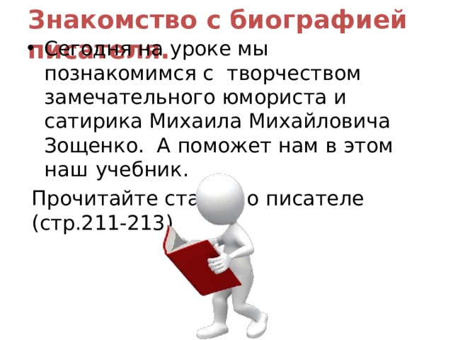 Знакомство с биографией  писателя. Сегодня на уроке мы познакомимся с творчеством замечательного юмориста и сатирика Михаила Михайловича Зощенко. А поможет нам в этом наш  учебник. Прочитайте статью о писателе  (стр.211-213) 