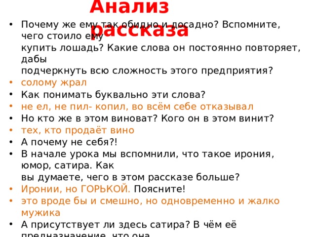 Анализ  рассказа Почему же ему так обидно и досадно? Вспомните, чего стоило  ему купить лошадь? Какие слова он постоянно повторяет,  дабы подчеркнуть всю сложность этого  предприятия? солому  жрал Как понимать буквально эти  слова? не ел, не пил- копил, во всём себе  отказывал Но кто же в этом виноват? Кого он в этом  винит? тех, кто продаёт  вино А почему не  себя?! В начале урока мы вспомнили, что такое ирония, юмор, сатира.  Как вы думаете, чего в этом рассказе  больше? Иронии, но ГОРЬКОЙ.  Поясните! это вроде бы и смешно, но одновременно и жалко  мужика А присутствует ли здесь сатира? В чём её предназначение, что  она обличает? Привычка: всё новое- отпраздновать Да, эта привычка ,или  лучше сказать «Традиция», жива и сейчас, к сожалению. И, порою, желание «порадоваться» приобретению оборачивается мягко говоря  разочарованием. 