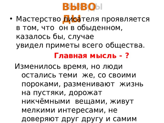 ВЫВ О ДЫ Мастерство писателя проявляется в том, что он в обыденном, казалось бы,  случае увидел приметы всего  общества. Главная мысль -  ? Изменилось время, но люди остались теми же, со своими пороками, разменивают жизнь на пустяки, дорожат никчёмными вещами, живут мелкими интересами, не доверяют друг другу и самим себе. Это  и высмеивает М. Зощенко в  людях. 
