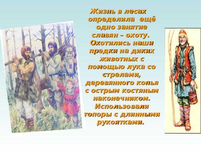 Жизнь в лесах определила  ещё одно занятие славян – охоту.  Охотились наши предки на диких животных с помощью лука со стрелами, деревянного копья с острым костяным наконечником. Использовали топоры с длинными рукоятками.  