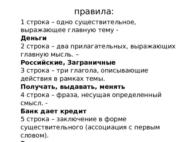 правила: 1 строка – одно существительное, выражающее главную тему - Деньги 2 строка – два прилагательных, выражающих главную мысль. – Российские, Заграничные 3 строка – три глагола, описывающие действия в рамках темы. Получать, выдавать, менять 4 строка – фраза, несущая определенный смысл. - Банк дает кредит 5 строка – заключение в форме существительного (ассоциация с первым словом). Валюта 