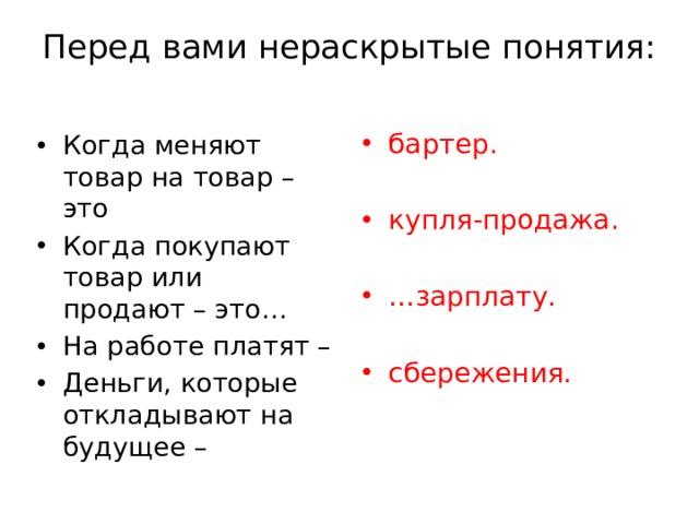 Перед вами нераскрытые понятия:   бартер. купля-продажа. … зарплату. сбережения. Когда меняют товар на товар – это Когда покупают товар или продают – это… На работе платят – Деньги, которые откладывают на будущее – 