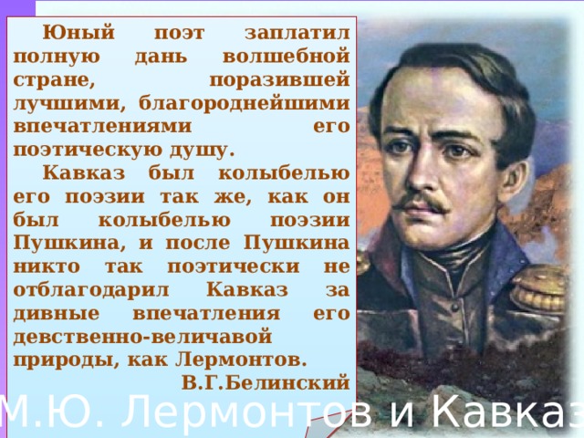 Юный поэт заплатил полную дань волшебной стране, поразившей лучшими, благороднейшими впечатлениями его поэтическую душу.  Кавказ был колыбелью его поэзии так же, как он был колыбелью поэзии Пушкина, и после Пушкина никто так поэтически не отблагодарил Кавказ за дивные впечатления его девственно-величавой природы, как Лермонтов. В.Г.Белинский М.Ю. Лермонтов и Кавказ