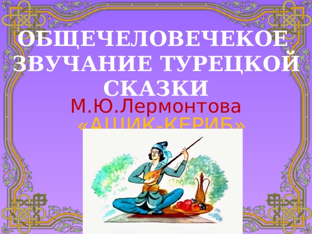 ОБЩЕЧЕЛОВЕЧЕКОЕ ЗВУЧАНИЕ ТУРЕЦКОЙ СКАЗКИ М.Ю.Лермонтова «АШИК-КЕРИБ»