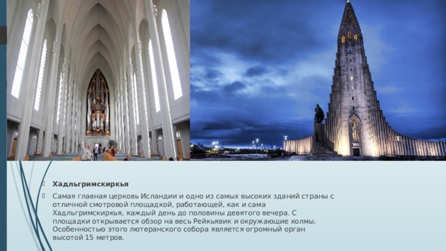 Хадльгримскиркья Самая главная церковь Исландии и одно из самых высоких зданий страны с отличной смотровой площадкой, работающей, как и сама Хадльгримскиркья, каждый день до половины девятого вечера. С площадки открывается обзор на весь Рейкьявик и окружающие холмы. Особенностью этого лютеранского собора является огромный орган высотой 15 метров. 