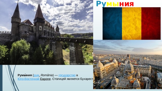 Ру мы ния Румы́ния  ( рум .   România ) —  государство  в  Юго-Восточной Европе . Столицей является Бухарест . 