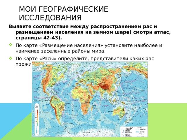 Мои географические исследования Выявите соответствие между распространением рас и размещением населения на земном шаре( смотри атлас, страницы 42-43). По карте «Размещение населения» установите наиболее и наименее заселенные районы мира. По карте «Расы» определите, представители каких рас проживают в каждом из этих районов.  