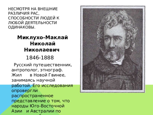 НЕСМОТРЯ НА ВНЕШНИЕ РАЗЛИЧИЯ РАС, СПОСОБНОСТИ ЛЮДЕЙ К ЛЮБОЙ ДЕЯТЕЛЬНОСТИ ОДИНАКОВЫ.  Миклухо-Маклай Николай Николаевич 1846-1888  Русский путешественник, антрополог, этнограф. Жил в Новой Гвинее, занимаясь научной работой. Его исследования опровергли распространенное представление о том, что народы Юго-Восточной Азии и Австралии по своим способностям уступают европейцам.  