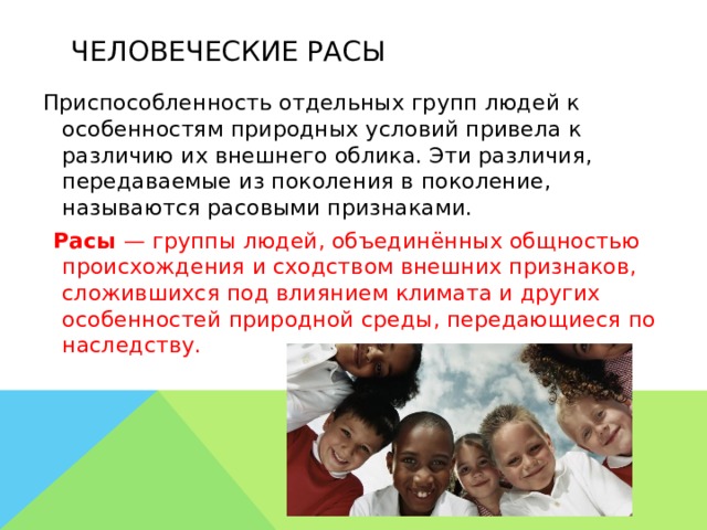 Человеческие расы  Приспособленность отдельных групп людей к особенностям природных условий привела к различию их внешнего облика. Эти различия, передаваемые из поколения в поколение, называются расовыми признаками.  Расы — группы людей, объединённых общностью происхождения и сходством внешних признаков, сложившихся под влиянием климата и других особенностей природной среды, передающиеся по наследству.     