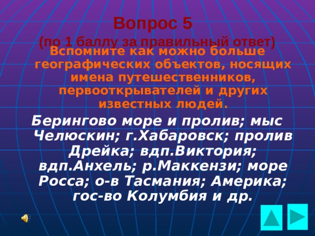  Вопрос 5  (по 1 баллу за правильный ответ) Вспомните как можно больше географических объектов, носящих имена путешественников, первооткрывателей и других известных людей. Берингово море и пролив; мыс Челюскин; г.Хабаровск; пролив Дрейка; вдп.Виктория; вдп.Анхель; р.Маккензи; море Росса; о-в Тасмания; Америка; гос-во Колумбия и др.   