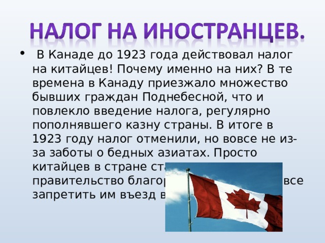   В Канаде до 1923 года действовал налог на китайцев! Почему именно на них? В те времена в Канаду приезжало множество бывших граждан Поднебесной, что и повлекло введение налога, регулярно пополнявшего казну страны. В итоге в 1923 году налог отменили, но вовсе не из-за заботы о бедных азиатах. Просто китайцев в стране стало так много, что правительство благоразумно решило вовсе запретить им въезд в Канаду. 